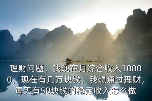 理財問題，我現(xiàn)在月綜合收入10000，現(xiàn)在有幾萬塊錢，我想通過理財，每天有50塊錢的穩(wěn)定收入怎么做