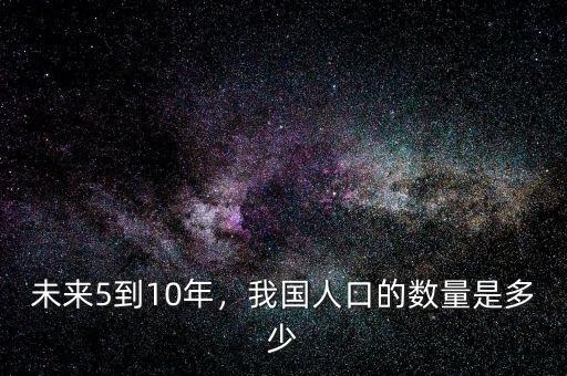 未來中國(guó)人口減少到什么程度,未來5到10年