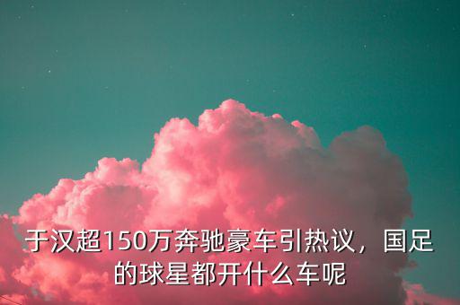 于漢超150萬(wàn)奔馳豪車(chē)引熱議，國(guó)足的球星都開(kāi)什么車(chē)呢