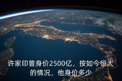 許家印曾身價2500億，按如今恒大的情況，他身價多少