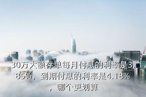 30萬(wàn)大額存單每月付息的利率是3.85%，到期付息的利率是4.18%，哪個(gè)更劃算