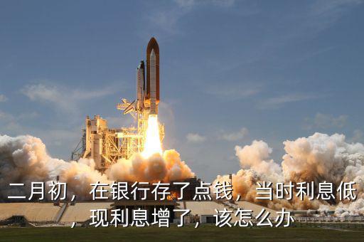 二月初，在銀行存了點(diǎn)錢，當(dāng)時(shí)利息低，現(xiàn)利息增了，該怎么辦