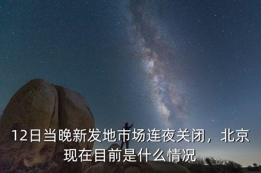 12日當晚新發(fā)地市場連夜關閉，北京現(xiàn)在目前是什么情況
