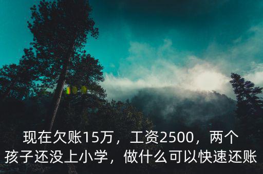 現(xiàn)在欠賬15萬(wàn)，工資2500，兩個(gè)孩子還沒(méi)上小學(xué)，做什么可以快速還賬