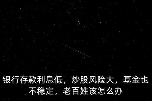 銀行存款利息低，炒股風(fēng)險(xiǎn)大，基金也不穩(wěn)定，老百姓該怎么辦