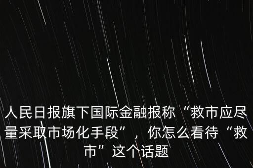 人民日?qǐng)?bào)旗下國(guó)際金融報(bào)稱(chēng)“救市應(yīng)盡量采取市場(chǎng)化手段”，你怎么看待“救市”這個(gè)話題