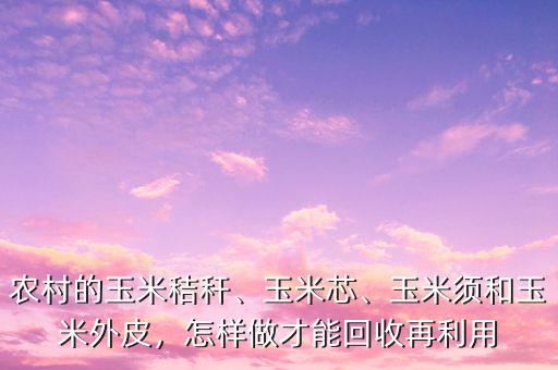 農(nóng)村的玉米秸稈、玉米芯、玉米須和玉米外皮，怎樣做才能回收再利用