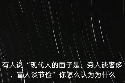 有人說“現(xiàn)代人的面子是，窮人談奢侈，富人談節(jié)儉”你怎么認為為什么