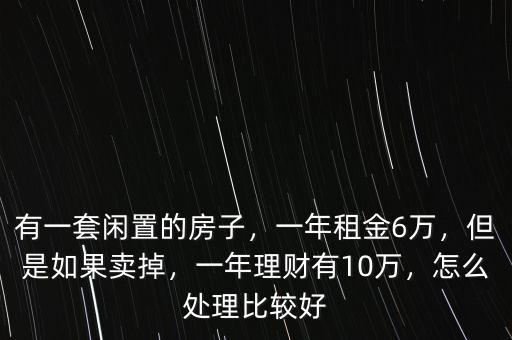 有一套閑置的房子，一年租金6萬，但是如果賣掉，一年理財有10萬，怎么處理比較好