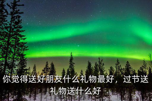 你覺(jué)得送好朋友什么禮物最好，過(guò)節(jié)送禮物送什么好