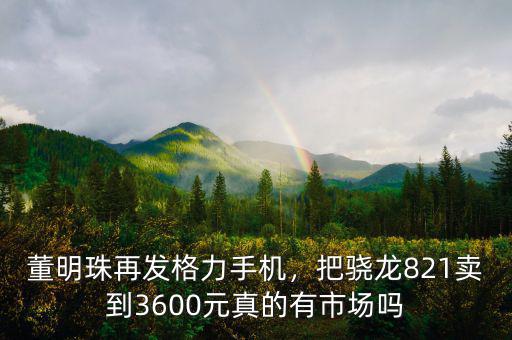 董明珠再發(fā)格力手機(jī)，把驍龍821賣(mài)到3600元真的有市場(chǎng)嗎