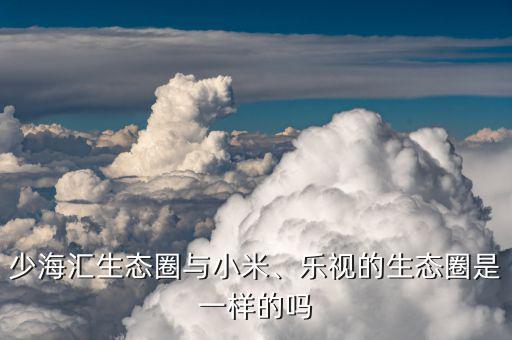 少海匯生態(tài)圈與小米、樂視的生態(tài)圈是一樣的嗎