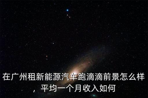 在廣州租新能源汽車跑滴滴前景怎么樣，平均一個月收入如何