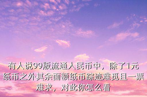 有人說(shuō)99版流通人民幣中，除了1元紙幣之外其余面額紙幣蹤跡難覓且一票難求，對(duì)此你怎么看