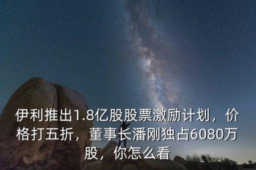 伊利推出1.8億股股票激勵計劃，價格打五折，董事長潘剛獨占6080萬股，你怎么看