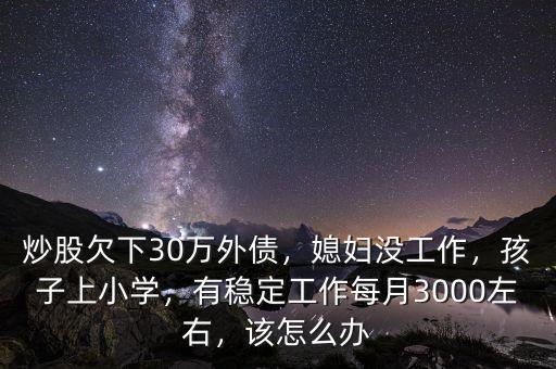 炒股欠下30萬外債，媳婦沒工作，孩子上小學(xué)，有穩(wěn)定工作每月3000左右，該怎么辦