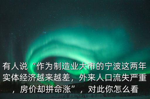 有人說“作為制造業(yè)大市的寧波這兩年實體經(jīng)濟越來越差，外來人口流失嚴重，房價卻拼命漲”，對此你怎么看