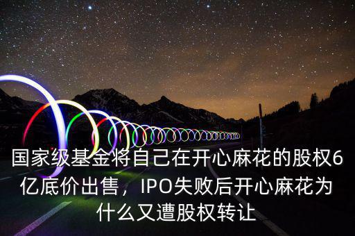 國家級(jí)基金將自己在開心麻花的股權(quán)6億底價(jià)出售，IPO失敗后開心麻花為什么又遭股權(quán)轉(zhuǎn)讓
