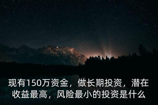 現(xiàn)有150萬(wàn)資金，做長(zhǎng)期投資，潛在收益最高，風(fēng)險(xiǎn)最小的投資是什么