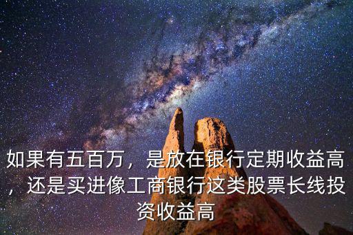 如果有五百萬，是放在銀行定期收益高，還是買進(jìn)像工商銀行這類股票長線投資收益高
