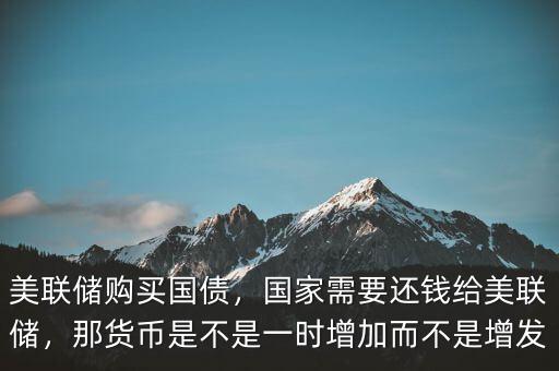 美聯(lián)儲購買國債，國家需要還錢給美聯(lián)儲，那貨幣是不是一時增加而不是增發(fā)