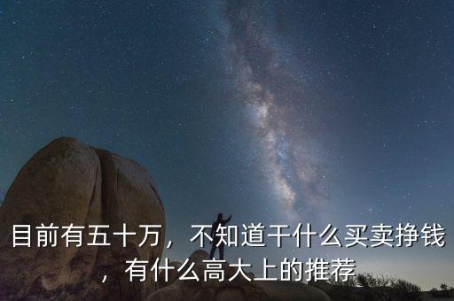 目前有五十萬，不知道干什么買賣掙錢，有什么高大上的推薦