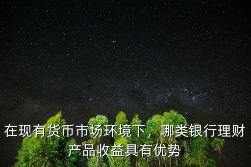 在現(xiàn)有貨幣市場環(huán)境下，哪類銀行理財產(chǎn)品收益具有優(yōu)勢