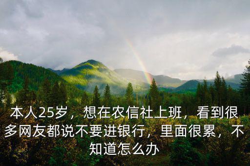本人25歲，想在農(nóng)信社上班，看到很多網(wǎng)友都說不要進銀行，里面很累，不知道怎么辦