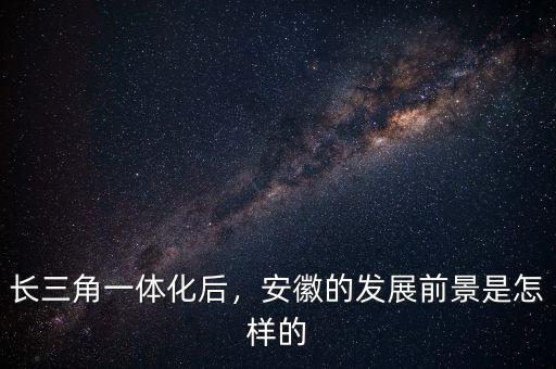長三角一體化后，安徽的發(fā)展前景是怎樣的