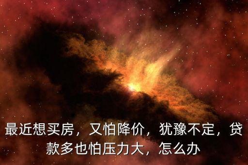 最近想買房，又怕降價(jià)，猶豫不定，貸款多也怕壓力大，怎么辦