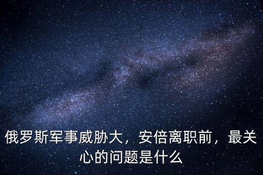 俄羅斯軍事威脅大，安倍離職前，最關(guān)心的問題是什么