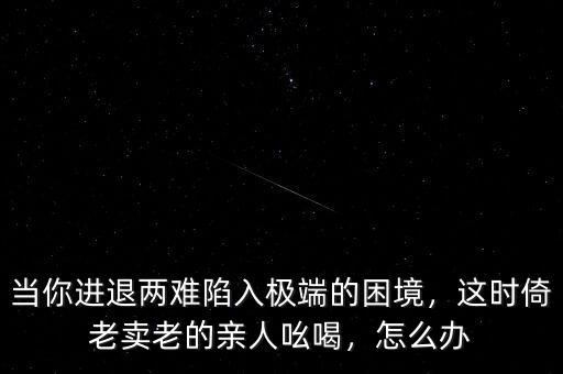 當(dāng)你進(jìn)退兩難陷入極端的困境，這時(shí)倚老賣老的親人吆喝，怎么辦