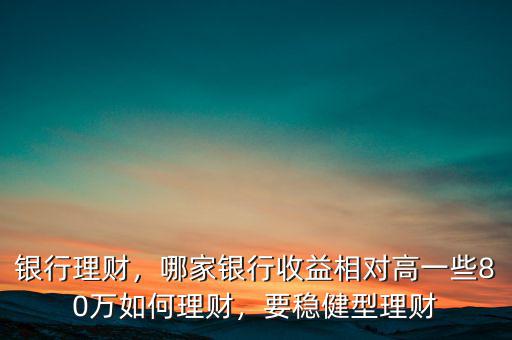 銀行理財，哪家銀行收益相對高一些80萬如何理財，要穩(wěn)健型理財