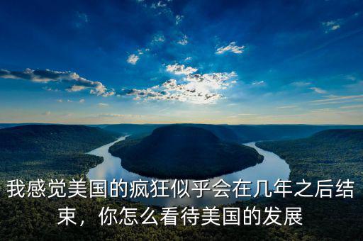 我感覺美國的瘋狂似乎會(huì)在幾年之后結(jié)束，你怎么看待美國的發(fā)展