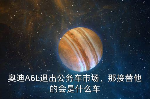 奧迪A6L退出公務(wù)車市場，那接替他的會是什么車