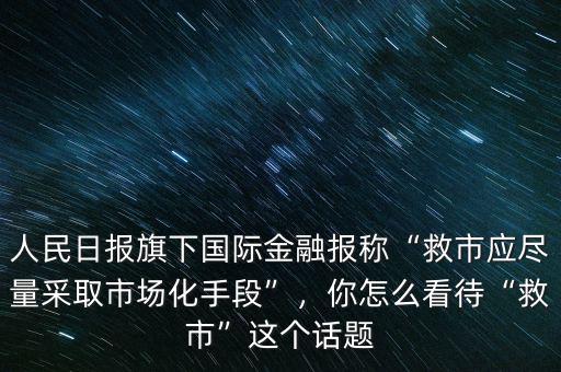 人民日?qǐng)?bào)旗下國際金融報(bào)稱“救市應(yīng)盡量采取市場(chǎng)化手段”，你怎么看待“救市”這個(gè)話題
