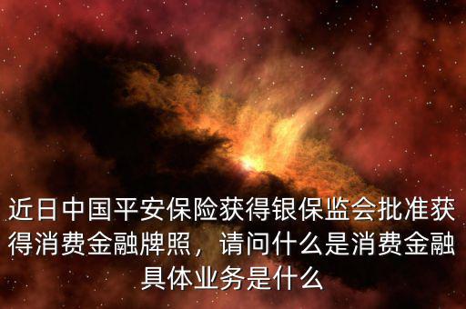 近日中國(guó)平安保險(xiǎn)獲得銀保監(jiān)會(huì)批準(zhǔn)獲得消費(fèi)金融牌照，請(qǐng)問(wèn)什么是消費(fèi)金融具體業(yè)務(wù)是什么