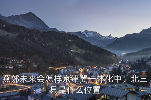 燕郊未來會怎樣京津冀一體化中，北三縣是什么位置