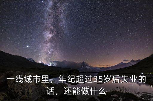 一線城市里，年紀超過35歲后失業(yè)的話，還能做什么