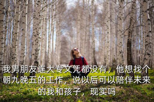 我男朋友連大專文憑都沒有，他想找個朝九晚五的工作，說以后可以陪伴未來的我和孩子，現(xiàn)實嗎