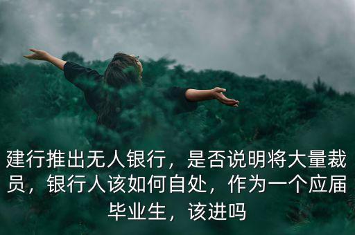 建行推出無人銀行，是否說明將大量裁員，銀行人該如何自處，作為一個應(yīng)屆畢業(yè)生，該進嗎