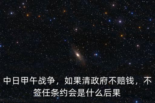 中日甲午戰(zhàn)爭(zhēng)，如果清政府不賠錢，不簽任條約會(huì)是什么后果