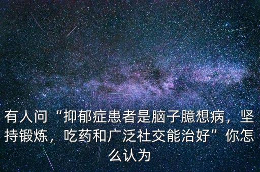 有人問“抑郁癥患者是腦子臆想病，堅持鍛煉，吃藥和廣泛社交能治好”你怎么認為