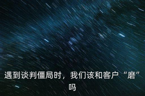 遇到談判僵局時，我們該和客戶“磨”嗎