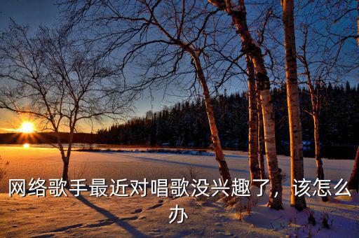 網(wǎng)絡(luò)歌手最近對(duì)唱歌沒興趣了，該怎么辦