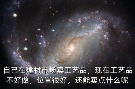 自己在建材市場賣工藝品，現在工藝品不好做，位置很好，還能賣點什么呢