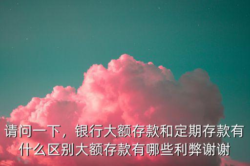 請問一下，銀行大額存款和定期存款有什么區(qū)別大額存款有哪些利弊謝謝