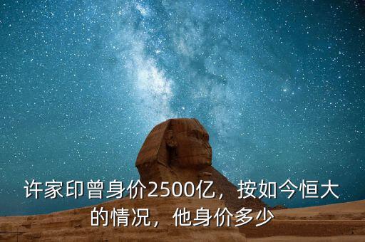 許家印曾身價(jià)2500億，按如今恒大的情況，他身價(jià)多少