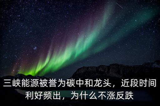三峽能源被譽(yù)為碳中和龍頭，近段時(shí)間利好頻出，為什么不漲反跌