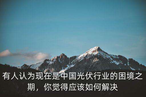有人認為現(xiàn)在是中國光伏行業(yè)的困境之期，你覺得應該如何解決
